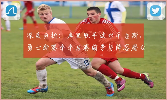 深度分析：库里联手波尔辛吉斯，勇士新赛季季后赛前景与阵容磨合关键