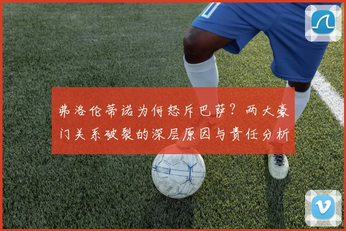 弗洛伦蒂诺为何怒斥巴萨?两大豪门关系破裂的深层原因与责任分析
