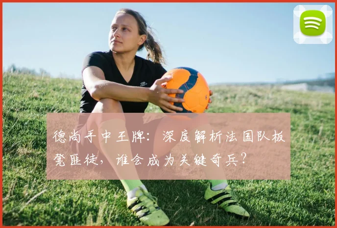 德尚手中王牌：深度解析法国队板凳匪徒，谁会成为关键奇兵？