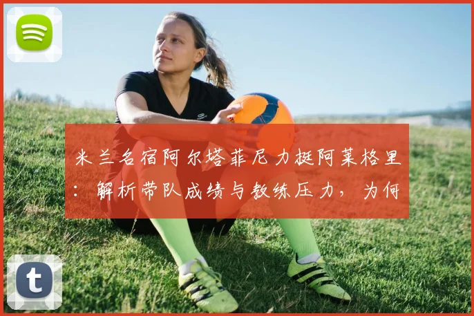 米兰名宿阿尔塔菲尼力挺阿莱格里:解析带队成绩与教练压力,为何不该被骂