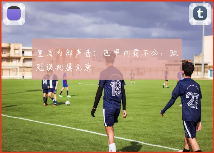 皇马内部声音:西甲判罚不公,欧冠误判属无意
