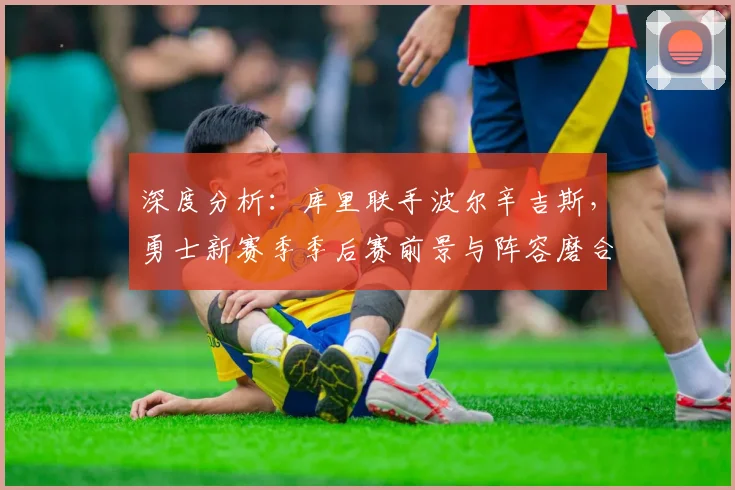 深度分析：库里联手波尔辛吉斯，勇士新赛季季后赛前景与阵容磨合关键