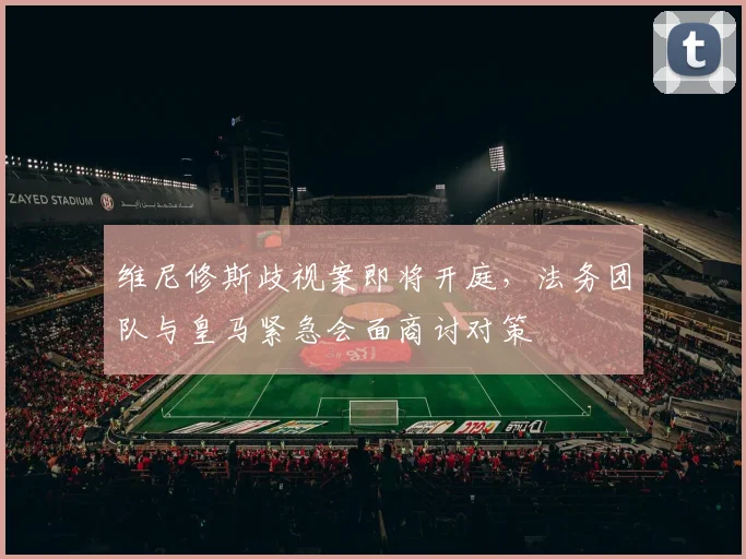 维尼修斯歧视案即将开庭，法务团队与皇马紧急会面商讨对策