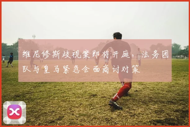 维尼修斯歧视案即将开庭,法务团队与皇马紧急会面商讨对策