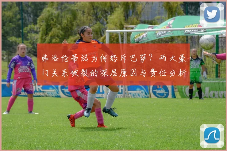 弗洛伦蒂诺为何怒斥巴萨？两大豪门关系破裂的深层原因与责任分析