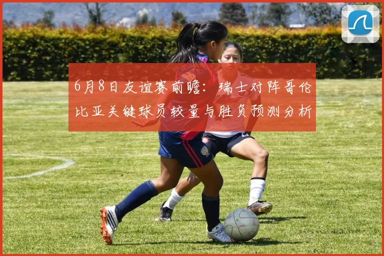 6月8日友谊赛前瞻：瑞士对阵哥伦比亚关键球员较量与胜负预测分析