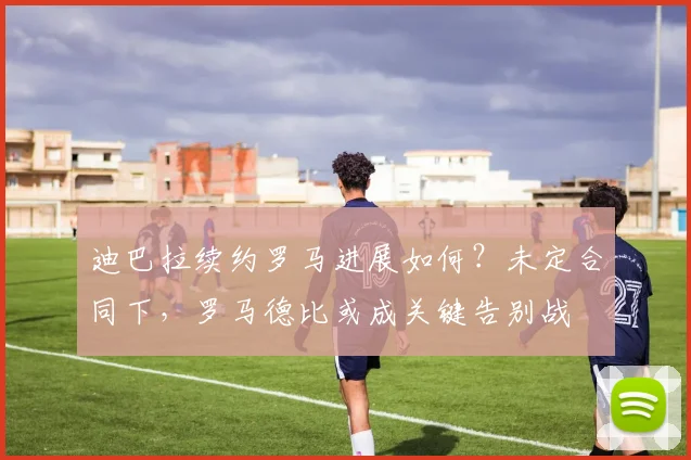 迪巴拉续约罗马进展如何？未定合同下，罗马德比或成关键告别战